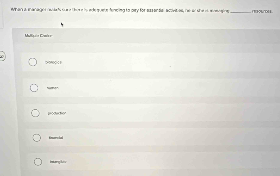 When a manager make's sure there is adequate funding to pay for essential activities, he or she is managing_ resources.
Multiple Choice
27
biological
human
production
financial
intangible