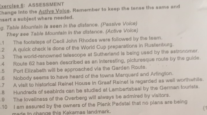 ASSESSMENT 
Change into the Active Volce. Remember to keep the tense the same and 
nsert a subject where needed. 
g. Table Mountain Is seen in the distance. (Passive Voice) 
They see Table Mountain in the distance. (Active Voice) 
.1 The footsteps of Cecil John Rhodes were followed by the team. 
.2 A quick check is done of the World Cup preparations in Rustenburg. 
.3 The world-renowned telescope at Sutherland is being used by the astronomer. 
.4 Route 62 has been described as an interesting, picturesque route by the guide. 
.5 Port Elizabeth will be approached via the Garden Route. 
.6 Nobody seems to have heard of the towns Marquard and Arlington. 
.7 A visit to historical Reinet House in Graaf Reinet is regarded as well worthwhile. 
.8 Hundreds of seabirds can be studied at Lambertsbaal by the German tourists. 
.9 The loveliness of the Overberg will always be admired by visitors. 
.10 I am assured by the owners of the Plenk Padstal that no plans are being 
(1 
made to change this Kakamas landmark.