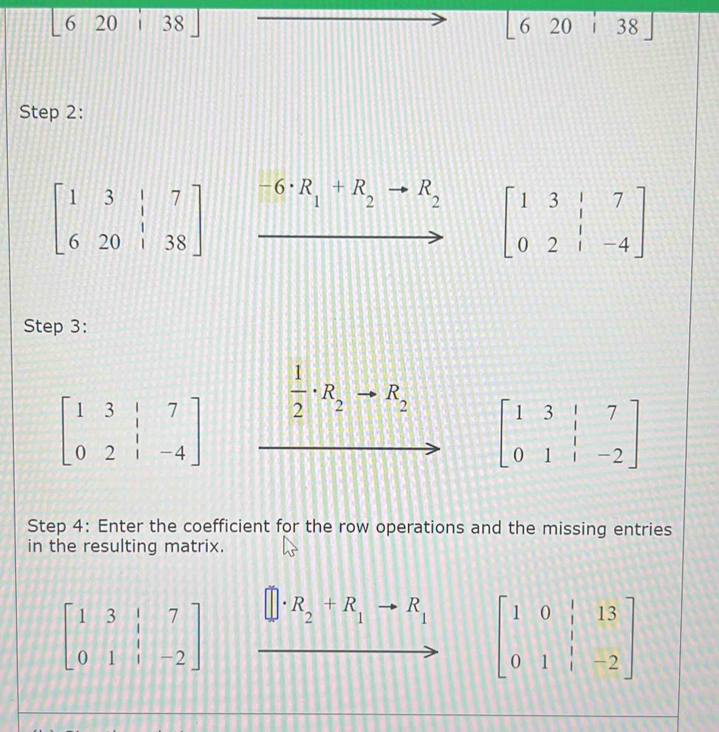 [620:38]
620i38]
Step 2:
beginbmatrix 1&3&|&7 6&20&|&38endbmatrix -6· R_1+R_2 R_2
beginbmatrix 1&3&|&7 0&2&|&-4endbmatrix
Step 3:
beginbmatrix 1&3&|&7 0&2&|&-4endbmatrix
 1/2 · R_2 R_2
beginbmatrix 1&3&|&7 0&1&|&-2endbmatrix
Step 4: Enter the coefficient for the row operations and the missing entries 
in the resulting matrix.
beginbmatrix 1&3&|&7 0&1&|&-2endbmatrix
R_2+R_1to R_1 beginbmatrix 1&0&|&13 0&1&|&-2endbmatrix