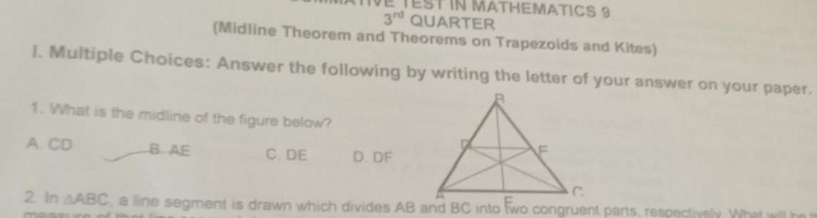 TVE TEST iN MATHEMATICS 9
3^(rd) QUARTER
(Midline Theorem and Theorems on Trapezoids and Kites)
l. Multiple Choices: Answer the following by writing the letter of your answer on your paper.
1. What is the midline of the figure below?
A. CD B. AE C. DE D. DF
2. In △ ABC