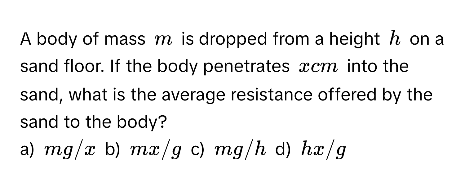 A body of mass $m$ is dropped from a height $h$ on a sand floor. If the body penetrates $x$ cm into the sand, what is the average resistance offered by the sand to the body? 
a) $mg/x$ b) $mx/g$ c) $mg/h$ d) $hx/g$