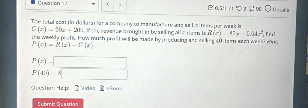 < > 0.5/1 pt つ 3 ⇄ 98 Details 
The total cost (in dollars) for a company to manufacture and sell x items per week is
C(x)=60x+200. If the revenue brought in by selling all x items is R(x)=80x-0.04x^2 , find 
the weekly profit. How much profit will be made by producing and selling 40 items each week? Hint:
P(x)=R(x)-C(x).
P(x)=□
P(40)=$□
Question Help: Video eBook 
Submit Question