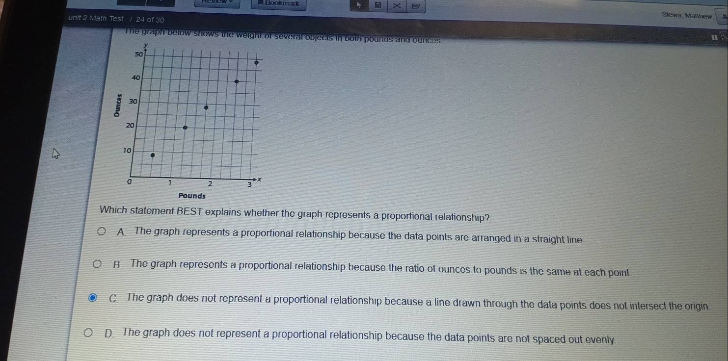 × Slewa, Matthew
unit 2 Math Test / 24 of 30
The graph below shows the weight of several objects in both pounds and ounces.
ⅢP
Which statement BEST explains whether the graph represents a proportional relationship?
A The graph represents a proportional relationship because the data points are arranged in a straight line.
B. The graph represents a proportional relationship because the ratio of ounces to pounds is the same at each point
C. The graph does not represent a proportional relationship because a line drawn through the data points does not intersect the origin.
D. The graph does not represent a proportional relationship because the data points are not spaced out evenly