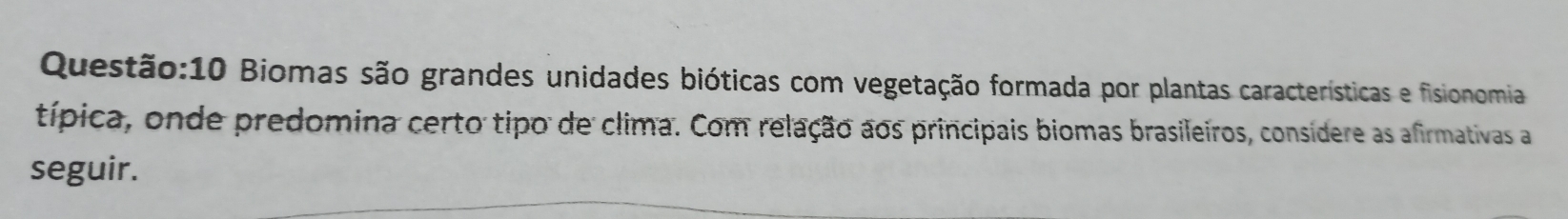 10 Biomas são grandes unidades bióticas com vegetação formada por plantas características e fisionomia 
típica, onde predomina certo tipo de clima. Com relação aos principais biomas brasileiros, consídere as afirmativas a 
seguir.