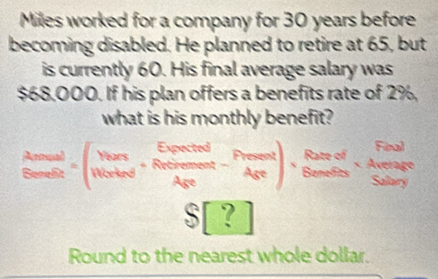 Miles worked for a company for 30 years before
becoming disabled. He planned to retire at 65, but
is currently 60. His final average salary was
$68,000. If his plan offers a benefits rate of 2%,
what is his monthly benefit?
frac Ared S_Sencloseendarray =(beginarrayr Thers Nafrac avaendarray +beginarrayr Enced Araveendarray ),foednder,beginarrayr Fend Bendereendarray
C ro
5|? 
Round to the nearest whole dollar.