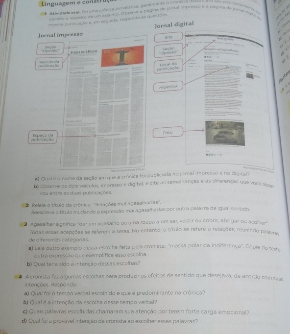 Linguagem e construç
1 Atividade oral. Em uma crônica jornalística, geralmente o cronista deixa ciaro seu posicionaments 
obinião a respeito de um assunto. Observe a página de jornal impresso e a página de jornal digital s
mesma publicação e, em seguida, responda às questões.
a
Jornal digital
* '' Flxs
Jornal impresso
Site
…  .   
_
_
''Opinião'' Seção Folbla de S.Paelo
   
''Opinião'' Seção laçõns mat ageathotes

publicação Veículo da Local da
_
“  
Traseídia policial publicação
 
Hiperlink
  
publicação Espaço da Foto
Repiod açãFiha de SPaje
) Qual é o nome da seção em que a crônica foi publicada no jornal impresso e no digital?
b) Observe os dois veículos, impresso e digital, e cite as semelhanças e as diferenças que você obser
vou entre as duas publicações.
2 Releia o título da crônica: “Relações mal agasalhadas”.
Reescreva o título mudando a expressão mal agasalhadas por outra palavra de igual sentido.
3 Agasalhar significa “dar um agasalho ou uma roupa a um ser, vestir ou cobrir, abrigar ou acolher”
Todas essas acepções se referem a seres. No entanto, o título se refere a relações, reunindo palavras
de diferentes categorias.
*) Leia outro exemplo dessa escolha feita pela cronista: ''massa polar da indiferença”'. Copie do texto
outra expressão que exemplifica essa escolha.
b) Qual teria sido à intenção dessas escolhas?
4 A cronista fez algumas escolhas para produzir os efeitos de sentido que desejava, de acordo com suas
intenções. Responda:
a) Qual foi o tempo verbal escolhido e que é predominante na crônica?
b) Qual é a intenção da escolha desse tempo verbal?
c) Quais palavras escolhidas chamaram sua atenção por terem forte carga emocional?
d) Qual foi a provável intenção da cronista ao escolher essas palavras?