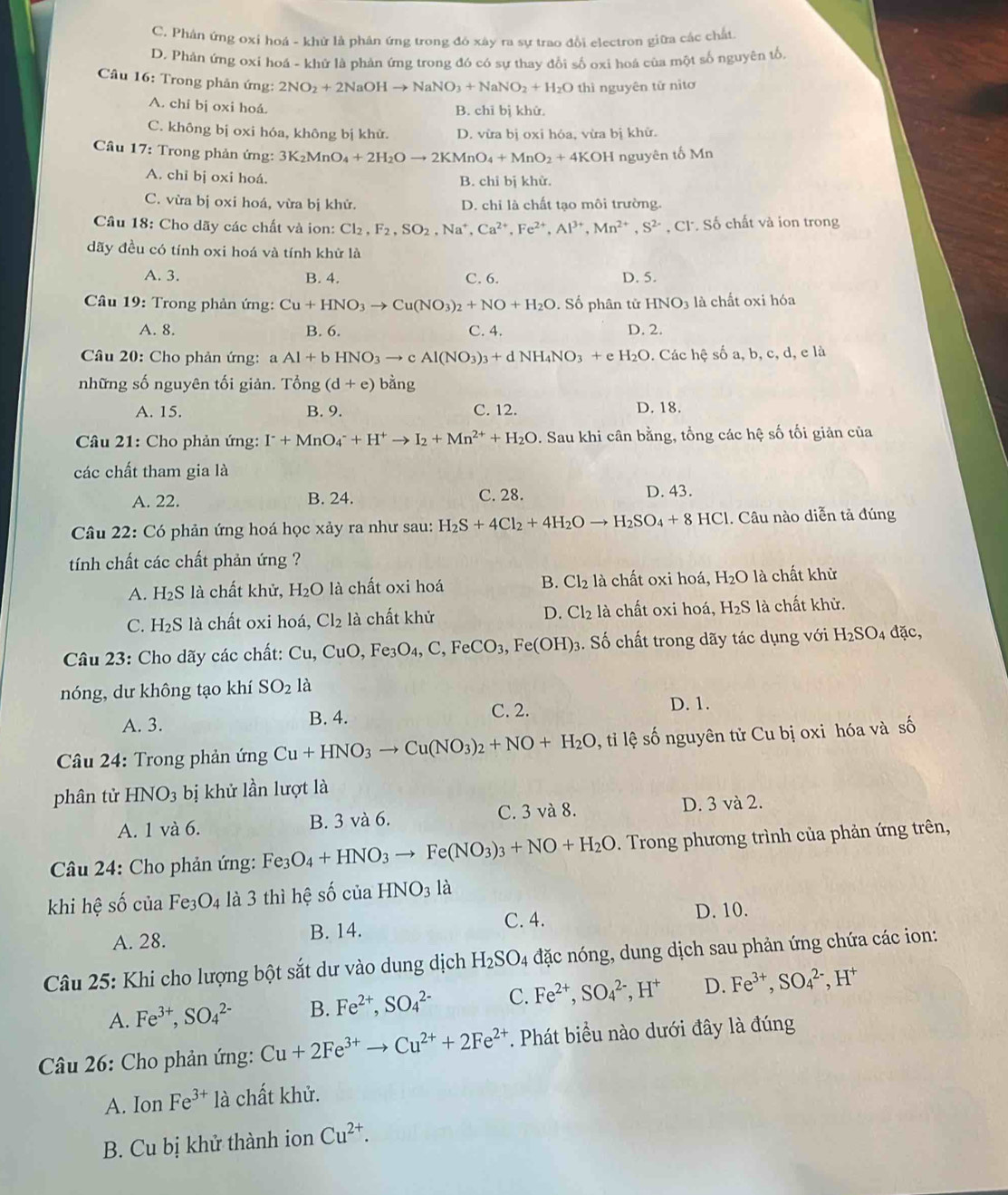 C. Phân ứng oxi hoá - khử là phân ứng trong đó xây ra sự trao đổi electron giữa các chất
D. Phản ứng oxi hoá - khử là phản ứng trong đó có sự thay đổi số oxi hoá của một số nguyên tổ
Câu 16: Trong phản ứng: 2NO_2+2NaOHto NaNO_3+NaNO_2+H_2O thì nguyên tử nìtơ
A. chi bị oxi hoá.
B. chỉ bị khử.
C. không bị oxi hóa, không bị khử. D. vừa bị oxi hóa, vừa bị khử.
Câu 17: Trong phản ứng: 3K_2MnO_4+2H_2Oto 2KMnO_4+MnO_2+4KOH nguyên tố Mn
A. chỉ bị oxi hoá. B. chỉ bị khử.
C. vừa bị oxi hoá, vừa bị khử. D. chỉ là chất tạo môi trường.
Cầâu 18: Cho dãy các chất và ion: Cl2, F_2,SO_2,Na^+,Ca^(2+),Fe^(2+),Al^(3+),Mn^(2+),S^(2+) , Cl. Số chất và ion trong
dãy đều có tính oxi hoá và tính khử là
A. 3. B. 4. C. 6. D. 5.
* Câu 19: Trong phản ứng: Cu+HNO_3to Cu(NO_3)_2+NO+H_2O Số phân tử HNO_3 là chất oxi hóa
A. 8. B. 6. C. 4. D. 2.
Câu 20: Cho phản ứng: a Al+bHNO_3to cAl(NO_3)_3+dNH_4NO_3+ e H_2O. Các hệ số a, b, c, d, e là
những số nguyên tối giản. Tổng (d+e) bằng
A. 15. B. 9. C. 12. D. 18.
Câu 21: Cho phản ứng: I^-+MnO_4^(-+H^+)to I_2+Mn^(2+)+H_2O D. Sau khi cân bằng, tổng các hệ số tối giản của
các chất tham gia là
A. 22. B. 24. C. 28. D. 43.
Câu 22: Có phản ứng hoá học xảy ra như sau: H_2S+4Cl_2+4H_2Oto H_2SO_4+8HCl. Câu nào diễn tả đúng
tính chất các chất phản ứng ?
A. H_2S 8 là chất khử, H_2O là chất oxi hoá B. Cl_2 là chất oxi hoá, H_2O là chất khử
C. H_2S là chất oxi hoá, Cl_2 là chất khử D. Cl_2 là chất oxi hoá, H_2S là chất khử.
Câu 23: Cho dãy các chất: Cu,CuO,Fe_3O_4,C,FeCO_3,Fe(OH)_3. Số chất trong dãy tác dụng với H_2SO_4 đặc,
nóng, dư không tạo khí SO_2 là
A. 3. B. 4. C. 2. D. 1.
Câầu 24: Trong phản ứng Cu+HNO_3to Cu(NO_3)_2+NO+H_2O 0 , ti lệ số nguyên tử Cu bị oxi hóa và số
phân tử HNO_3 bị khử lần lượt là
A. 1 và 6. B. 3 và 6. C. 3 và 8. D. 3 và 2.
Câu 24: Cho phản ứng: Fe3 O_4+HNO_3to Fe(NO_3)_3+NO+H_2O. Trong phương trình của phản ứng trên,
khi hệ số của Fe_3O_4 là 3 thì hệ số của HNO_3 là
A. 28. B. 14. C. 4.
D. 10.
Câu 25: Khi cho lượng bột sắt dư vào dung dịch H_2SO_4 đặc nóng, dung dịch sau phản ứng chứa các ion:
A. Fe^(3+),SO_4^((2-) B. Fe^2+),SO_4^((2-) C. Fe^2+),SO_4^((2-),H^+) D. Fe^(3+),SO_4^((2-),H^+)
Câu 26: Cho phản ứng: Cu+2Fe^(3+)to Cu^(2+)+2Fe^(2+) *. Phát biểu nào dưới đây là đúng
A. Ion Fe^(3+) là chất khử.
B. Cu bị khử thành ion Cu^(2+).