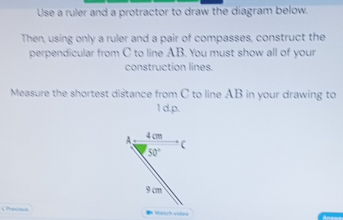 Use a ruler and a protractor to draw the diagram below.
Then, using only a ruler and a pair of compasses, construct the
perpendicular from C to line AB. You must show all of your
construction lines.
Measure the shortest distance from C to line AB in your drawing to
1 d. p.
A; 4 cm
C
50°
9 cm < Previous #* Watch video Answe