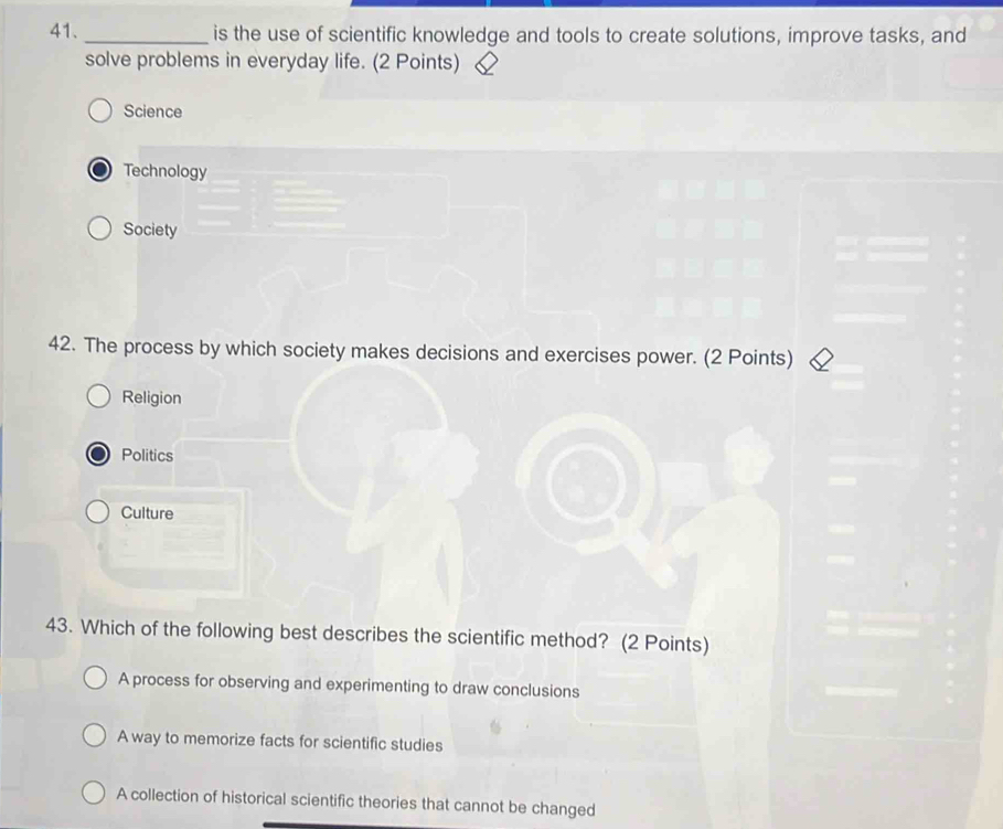 is the use of scientific knowledge and tools to create solutions, improve tasks, and
solve problems in everyday life. (2 Points)
Science
Technology
Society
42. The process by which society makes decisions and exercises power. (2 Points)
Religion
Politics
Culture
43. Which of the following best describes the scientific method? (2 Points)
A process for observing and experimenting to draw conclusions
A way to memorize facts for scientific studies
A collection of historical scientific theories that cannot be changed