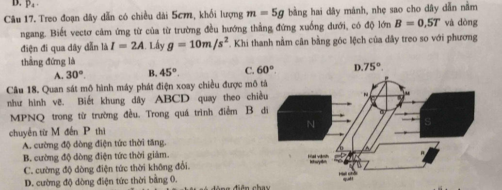 p_4·
Câu 17. Treo đoạn dây dẫn có chiều dài 5cm, khối lượng m=5g bằng hai dây mảnh, nhẹ sao cho dây dẫn nằm
ngang. Biết vectơ cảm ứng từ của từ trường đều hướng thẳng đứng xuống dưới, có độ 1dn B=0,5T và dòng
điện đi qua dây dẫn là I=2A. Lấy g=10m/s^2 Khi thanh nằm cân bằng góc lệch của dây treo so với phương
thẳng đứng là
A. 30°.
B. 45°. C. 
Câu 18. Quan sát mô hình máy phát điện xoay chiều được mô t
như hình vẽ. Biết khung dây ABCD quay theo chiề
MPNQ trong từ trường đều. Trong quá trình điểm B d
chuyền từ M đến P thì
A. cường độ dòng điện tức thời tăng.
B. cường độ dòng điện tức thời giảm.
C. cường độ dòng điện tức thời không đổi.
D. cường độ dòng điện tức thời bằng 0.