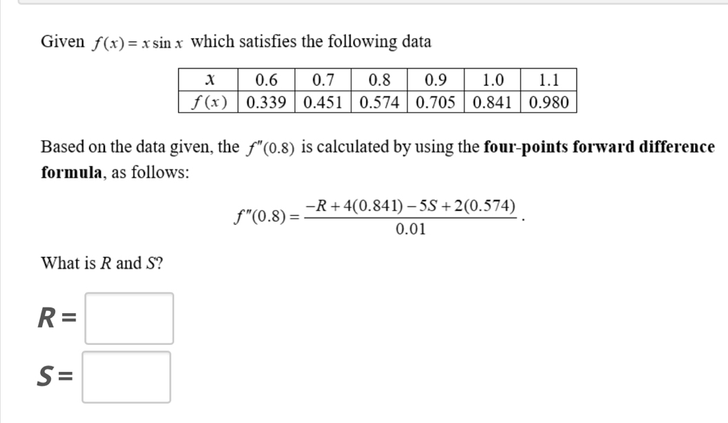 Given f(x)=xsin x which satisfies the following data
Based on the data given, the f''(0.8) is calculated by using the four-points forward difference
formula, as follows:
f''(0.8)= (-R+4(0.841)-5S+2(0.574))/0.01 .
What is R and S?
R=□
S=□