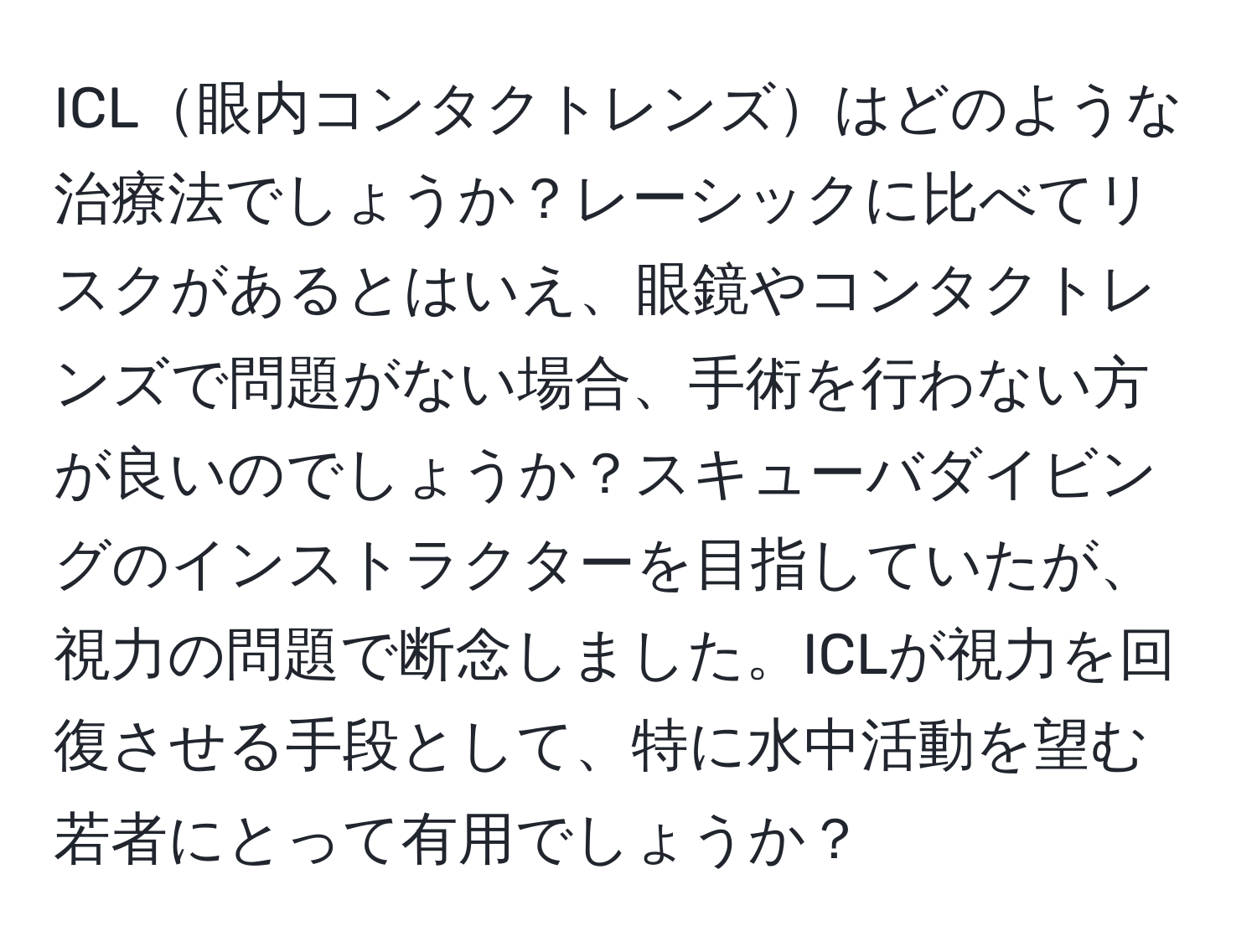 ICL眼内コンタクトレンズはどのような治療法でしょうか？レーシックに比べてリスクがあるとはいえ、眼鏡やコンタクトレンズで問題がない場合、手術を行わない方が良いのでしょうか？スキューバダイビングのインストラクターを目指していたが、視力の問題で断念しました。ICLが視力を回復させる手段として、特に水中活動を望む若者にとって有用でしょうか？