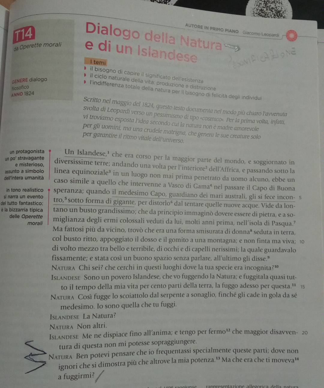 AUTORE IN PRIMO PIANO Giacomo Leopardi
T14
Dialogo della Natura
da Operette morali e di un Islandese
I temi
il bisogno di capire il significato dell'esistenza
GENERE dialogo
il cíclo naturale della vita: produzione e distruzione
filosofico
l'indifferenza totale della natura per il bisogno di felicità degii individui
ANNO 1824
Scritto nel maggio del 1824, questo testo documenta nel modo più chiaro l'avvenuta
svolta di Leopardi verso un pessimismo di tipo «cosmico». Per la prima volta, infatti,
vi troviamo esposta l'idea secondo cui la natura non è madre amorevole
per gli uomini, ma una crudele matrigna, che genera le sue creature solo
per garantire il ritmo vitale dell'universo.
un protagonista Un Islandese,' che era corso per la maggior parte del mondo, e soggiornato in
un po' stravagante
e misterioso, diversissime terre; andando una volta per l’interiore² dell’Affrica, e passando sotto la
assunto a simbolo linea equinoziale³ in un luogo non mai prima penetrato da uomo alcuno, ebbe un
dell'intera umanità caso simile a quello che intervenne a Vasco di Gamaª nel passare il Capo di Buona
in tono realistico speranza; quando il medesimo Capo, guardiano dei mari australi, gli si fece incon- 5
si narra un evento
del tutto fantastico: tro,* sotto forma di gigante, per distorloé dal tentare quelle nuove acque. Vide da lon-
è la bizzarria tipica tano un busto grandissimo; che da principio immaginò dovere essere di pietra, e a so-
delle Operette miglianza degli ermi colossali veduti da lui, molti anni prima, nell´isola di Pasqua.’
morali
Ma fattosi più da vicino, trovò che era una forma smisurata di donnaª seduta in terra,
col busto ritto, appoggiato il dosso e il gomito a una montagna; e non finta ma viva; 10
di volto mezzo tra bello e terribile, di occhi e di capelli nerissimi; la quale guardavalo
fissamente; e stata così un buono spazio senza parlare, all’ultimo gli disse."
Natura Chi sei? che cerchi in questi luoghi dove la tua specie era incognita?™
IsLandese Sono un povero Islandese, che vo fuggendo la Natura; e fuggitala quasi tut-
to il tempo della mia vita per cento parti della terra, la fuggo adesso per questa.' 15
Natura Così fugge lo scoiattolo dal serpente a sonaglio, finché gli cade in gola da sé
medesimo. Io sono quella che tu fuggi.
Islandese La Natura?
Natura Non altri.
Islandese Me ne dispiace fino all’anima; e tengo per ermo^(12) che maggior disavven- 20
tura di questa non mi potesse sopraggiungere.
Nʌтura Ben potevi pensare che io frequentassi specialmente queste parti; dove non
ignori che si dimostra più che altrove la mia potenza.¹³ Ma che era che ti moveva¹
a fuggirmi?