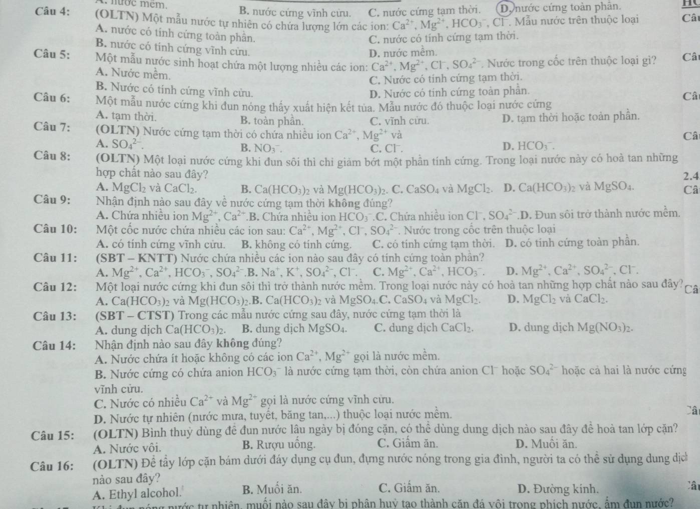 1 nợc mêm, B. nước cứng vĩnh cửu. C. nước cứng tạm thời. D. nước cứng toàn phân.
H
Câu 4: (OLTN) Một mẫu nước tự nhiên có chứa lượng lớn các ion: Ca^(2+),Mg^(2+),HCO_3 CF . Mẫu nước trên thuộc loại Câ
A. nước có tính cứng toàn phần.
C. nước có tính cứng tạm thời.
B. nước có tính cứng vĩnh cửu.
D. nước mềm.
Câu 5: Một mẫu nước sinh hoạt chứa một lượng nhiều các ion: Ca^(2+),Mg^(2+),Cl i SO_4^((2-) Nước trong cốc trên thuộc loại gì? Cât
A. Nước mềm.
C. Nước có tính cứng tạm thời.
B. Nước có tính cứng vĩnh cửu. D. Nước có tính cứng toàn phần. Cât
Câu 6: Một mẫu nước cứng khi đun nóng thấy xuất hiện kết tủa. Mẫu nước đó thuộc loại nước cứng
A. tạm thời. B. toàn phần. C. vĩnh cửu. D. tạm thời hoặc toàn phần.
Câu 7: (OLTN) Nước cứng tạm thời có chứa nhiều ion Ca^2+),Mg^(2+) và Câi
B. NO(_3)^-. D. HCO_3^(-.
A. SO_4^(2-). C. Cl.
Câu 8: (OLTN) Một loại nước cứng khi đun sôi thì chi giảm bớt một phần tính cứng. Trong loại nước này có hoà tan những
hợp chất nào sau đây? 2.4
A. M _2)Cl_2 và CaCl_2. B. Ca(HCO_3)_2 và Mg(HCO_3)_2. C. CaSO_4 và MgCl_2. D. Ca(HCO_3) 2 và MgSO_4. Câ
Câu 9: Nhận định nào sau đây về nước cứng tạm thời không đúng?
A. Chứa nhiều ion Mg^(2+),Ca^(2+).B Chứa nhiều ion HCO_3 C. Chứa nhiều ion □ 7 SO_4^((2-).D. Đun sôi trở thành nước mềm.
Câu 10:  Một cốc nước chứa nhiều các ion sau: Ca^2+),Mg^(2+),Cl^-,SO_4^((2-). Nước trong cốc trên thuộc loại
A. có tính cứng vĩnh cửu. B. không có tính cứng. C. có tính cứng tạm thời. D. có tính cứng toàn phần.
Câu 11: (SBT - KNTT) Nước chứa nhiều các ion nào sau đây có tính cứng toàn phần?
A. Mg^2+),Ca^(2+),HCO_3^(-,SO_4^(2-).B. Na^+). K^+,SO_4^((2-) , C 1^-) C. Mg^(2+),Ca^(2+),HCO_3^(-. D. Mg^2+),Ca^(2+),SO_4^((2-) ,C 1 a
Câu 12: Một loại nước cứng khi đun sôi thì trở thành nước mềm. Trong loại nước này có hoà tan những hợp chất nảo sau đây? Câ
A. Ca(HCO_3)) 2 và Mg(HCO_3).B. Ca(HCO_3)_2 và MgSO_4.C.CaSO_4 và MgCl_2. D. MgCl_2 và CaCl_2.
Câu 13: (SBT - CTST) Trong các mẫu nước cứng sau đây, nước cứng tạm thời là
A. dung dịch Ca(HCO_3)_2. B. dung dịch Mg SO_4 C. dung djch CaCl_2. D. dung dịch Mg(NO_3)_2.
Câu 14: Nhận định nào sau đây không đúng?
A. Nước chứa ít hoặc không có các ion Ca^(2+),Mg^(2+) gọi là nước mềm.
B. Nước cứng có chứa anion HCO_3 là nước cứng tạm thời, còn chứa anion Cl hoặc SO_4^((2-) hoặc cả hai là nước cứng
vĩnh cửu.
C. Nước có nhiều Ca^2+) và Mg^(2+) gọi là nước cứng vĩnh cửu.
D. Nước tự nhiên (nước mưa, tuyết, băng tan,...) thuộc loại nước mềm. Câ
Câu 15: (OLTN) Bình thuỷ dùng đề đun nước lậu ngày bị đóng cặn, có thể dùng dung dịch nào sau đây đề hoà tan lớp cặn?
C. Giấm ăn.
A. Nước vôi. B. Rượu uồng. D. Muồi ăn.
Câu 16: (OLTN) Để tẩy lớp cặn bám dưới đáy dụng cụ đun, đựng nước nóng trong gia đình, người ta có thể sử dụng dung dịch
nào sau đây?
C. Giấm ăn. Cậ
A. Ethyl alcohol. B. Muối ăn. D. Đường kính.
nước tự nhiên, muối nào sau đây bị phân huỷ tạo thành căn đá vôi trong phích nước, ẩm đụn nước?