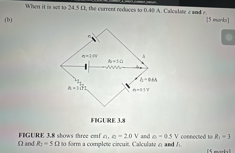 CURRENT_&_DIRECT_CURRENT_CIRCUIT...
When it is set to 24.5 Ω, the current reduces to 0.40 A. Calculate εand r.
(b) [5 marks]
FIGURE 3.8
FIGURE 3.8 shows three emf ε, varepsilon _2=2.0V and varepsilon _3=0.5V connected to R_1=3
Ωand R_2=5Omega to form a complete circuit. Calculate ε and I_1.
[5 marks]