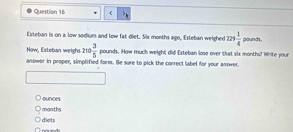 <
Esteban is on a low sodium and low fat diet.  Six months ago, Esteban weighed 229 1/4 pounds. 
Now, Esteban weighs 210 3/5  poun ds. How much weight did Esteban lose over that six months? Write your
answer in proper, simplified form. Be sure to pick the correct label for your answer.
ounces
months
diets
nounds