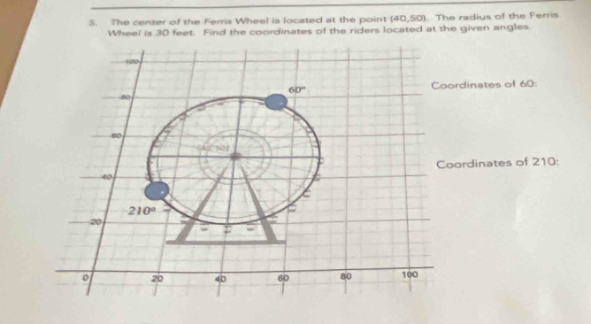 The center of the Ferris Wheel is located at the point (40,50). The radius of the Ferris
Wheel is 30 feet. Find the coordinates of the riders located at the given angles.
rdinates of 60:
ordinates of 210: