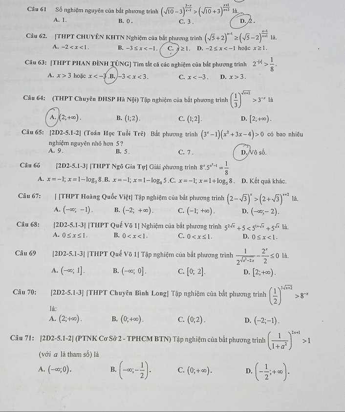 Số nghiệm nguyên của bắt phương trình (sqrt(10)-3)^ (3-x)/x-1 >(sqrt(10)+3)^ (x+1)/x+3 | a
A. 1. B. 0 . C. 3 . D. 2 .
Câu 62. [THPT CHUYÊN KHTN Nghiệm của bắt phương trình (sqrt(5)+2)^x-1≥ (sqrt(5)-2)^ (x-1)/x+1 Id.
A. -2 B. -3≤ x C. x≥ 1. D. -2≤ x hoặc x≥ 1.
Câu 63: [THPT PHAN ĐÌNH TÜNG] Tìm tất cả các nghiệm của bắt phương trình 2^(-|a|)> 1/8 .
A. x>3 hoặc x .B. -3 C. x D. x>3.
Câu 64: (THPT Chuyên ĐHSP Hà Nphi i) Tập nghiệm của bất phương trình ( 1/3 )^sqrt(x+2)>3^(-x)Id
A. (2;+∈fty ). B. (1;2). C. (1;2]. D. [2;+∈fty ).
Câu 65: |2D2-5.1-2| (Toán Học Tuổi Tre) Bắt phương trình (3^x-1)(x^2+3x-4)>0 có bao nhiêu
nghiệm nguyên nhỏ hơn 5?
A. 9. B. 5 C. 7 . D. Vô số.
Câu 66 [2D2-5.1-3| |THPT Nghat O Gia T_u| Giải phương trình 8^x.5^(x^2)-1= 1/8 
A. x=-1;x=1-log _5  8.B, x=-1;x=1-log _85. C. x=-1;x=1+log _58 D. Kết quã khác.
Câu 67: [ [THPT Hoàng Quốc Vihat ?t] Tập nghiệm của bất phương trình (2-sqrt(3))^x>(2+sqrt(3))^x+2 là.
A. (-∈fty ;-1). B. (-2;+∈fty ). C. (-1;+∈fty ). D. (-∈fty ;-2).
Câu 68: [2D2-5.1-3] |THPT Quế V611 Nghiệm của bất phương trình 5^(2sqrt(x))+5<5^(1+sqrt(x))+5^(sqrt(x)) là.
A. 0≤ x≤ 1. B. 0 C. 0 D. 0≤ x<1.
Câu 69 [2D2-5.1-3] |THPT Quế Võ 1| Tập nghiệm của bắt phương trình frac 12^(sqrt(x^2)-2x)- 2^x/2 ≤ 0 là.
A. (-∈fty ;1]. B. (-∈fty ;0]. C. [0;2]. D. [2;+∈fty ).
Câu 70: [2D2-5.1-3] [THPT Chuyên Bình Long] Tập nghiệm của bất phương trình ( 1/2 )^3sqrt(x+2)>8^(-x)
là:
A. (2;+∈fty ). B. (0;+∈fty ). C. (0;2). D. (-2;-1).
Câu 71: |2D2-5.1-2| (PTNK Cơ Sở 2 - TPHCM BTN) Tập nghiệm của bất phương trình ( 1/1+a^2 )^2x+1>1
(với ā là tham số) là
A. (-∈fty ;0). B. (-∈fty ;- 1/2 ). C. (0;+∈fty ). D. (- 1/2 ;+∈fty ).