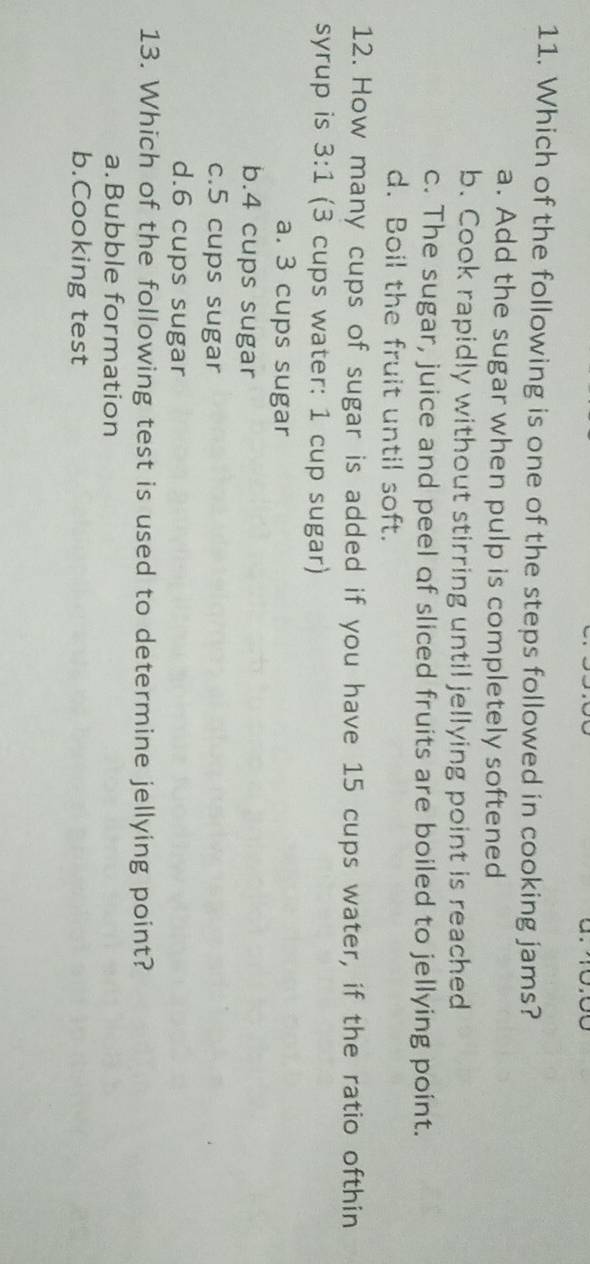 Which of the following is one of the steps followed in cooking jams?
a. Add the sugar when pulp is completely softened
b. Cook rapidly without stirring until jellying point is reached
c. The sugar, juice and peel of sliced fruits are boiled to jellying point.
d. Boil the fruit until soft.
12. How many cups of sugar is added if you have 15 cups water, if the ratio ofthin
syrup is 3:1 (3 cups water: 1 cup sugar)
a. 3 cups sugar
b. 4 cups sugar
c. 5 cups sugar
d. 6 cups sugar
13. Which of the following test is used to determine jellying point?
a.Bubble formation
b.Cooking test