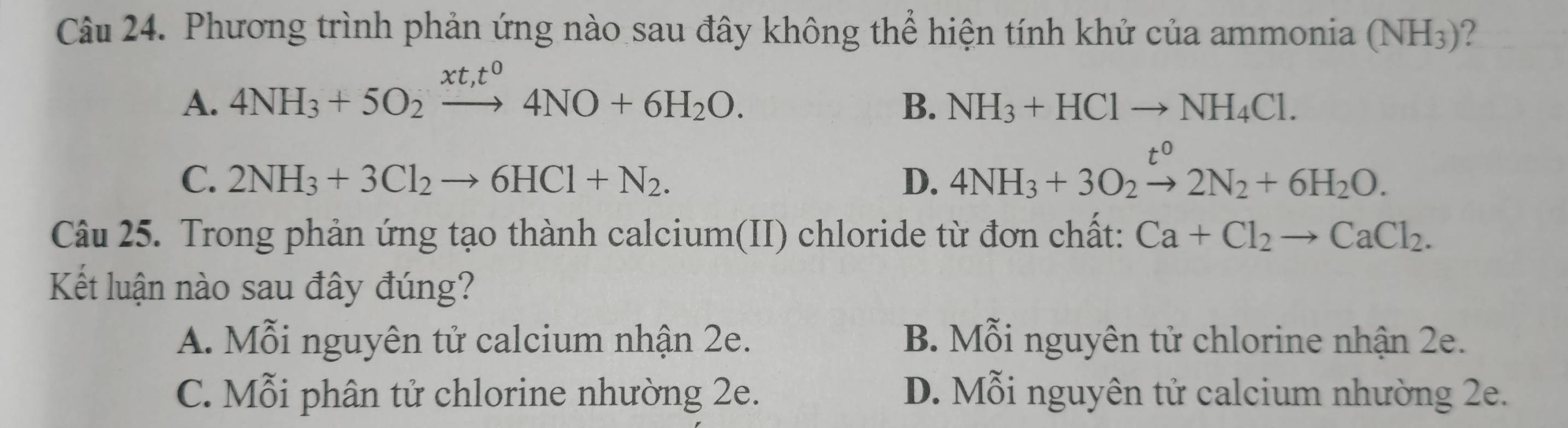 Phương trình phản ứng nào sau đây không thể hiện tính khử của ammonia (NH_3) ?
A. 4NH_3+5O_2xrightarrow xt,t^04NO+6H_2O.
B. NH_3+HClto NH_4Cl.
C. 2NH_3+3Cl_2to 6HCl+N_2. D. 4NH_3+3O_2xrightarrow t^02N_2+6H_2O. 
Câu 25. Trong phản ứng tạo thành calcium(II) chloride từ đơn chất: Ca+Cl_2to CaCl_2. 
Kết luận nào sau đây đúng?
A. Mỗi nguyên tử calcium nhận 2e. B. Mỗi nguyên tử chlorine nhận 2e.
C. Mỗi phân tử chlorine nhường 2e. D. Mỗi nguyên tử calcium nhường 2e.