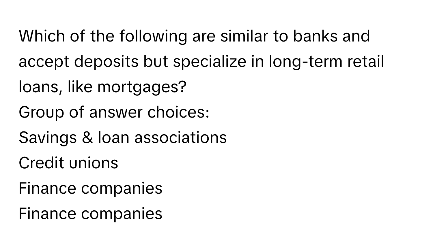 Which of the following are similar to banks and accept deposits but specialize in long-term retail loans, like mortgages? 
Group of answer choices:
Savings & loan associations
Credit unions
Finance companies
Finance companies