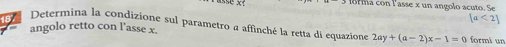 asse x? forma con lasse x un angolo acuto. Se 
18
[a<2]
Determina la condizione sul parametro a affinché la retta di equazione 2ay+(a-2)x-1=0 formi un 
angolo retto con l’asse x.