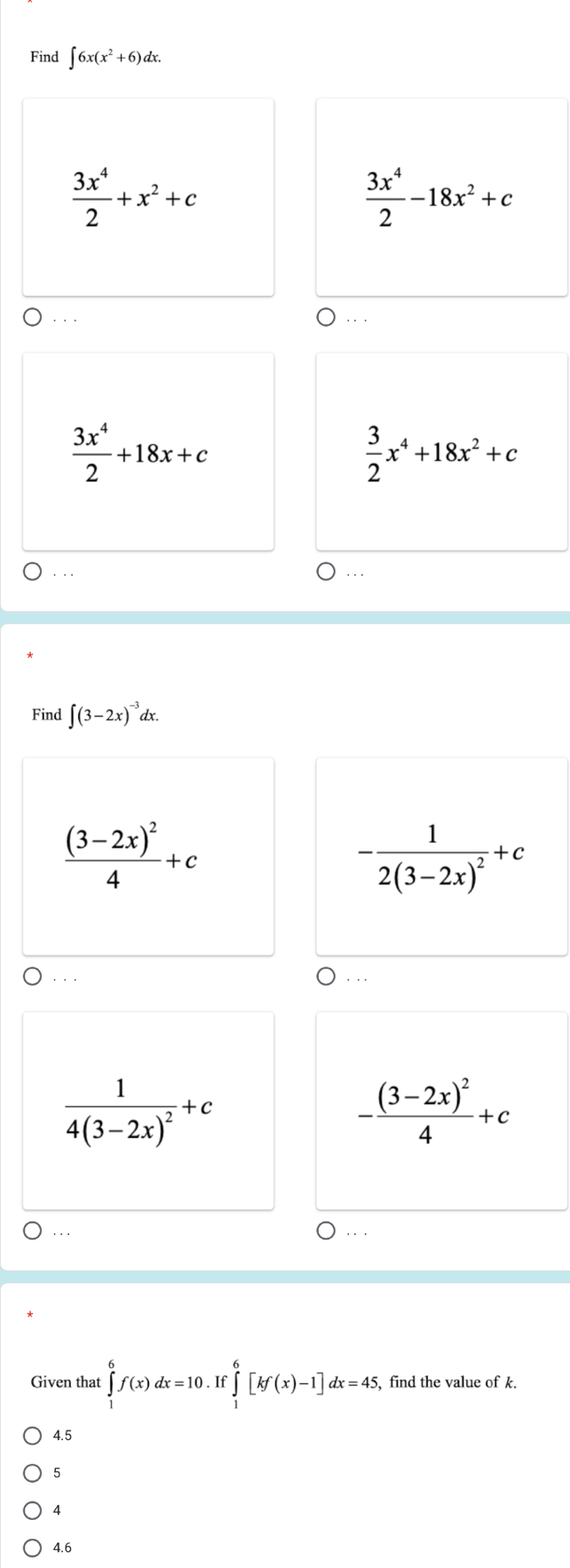 Find ∈t 6x(x^2+6)dx.
 3x^4/2 +x^2+c
 3x^4/2 -18x^2+c. . .
 3x^4/2 +18x+c
 3/2 x^4+18x^2+c. . . .. 
Find ∈t (3-2x)^-3dx.
frac (3-2x)^24+c
-frac 12(3-2x)^2+c. .
frac 14(3-2x)^2+c
-frac (3-2x)^24+c.. 
Given that ∈tlimits _1^6f(x)dx=10.If ∈tlimits _1^6[kf(x)-1]dx=45, find the value of k. 
4.5 
5
4
4.6