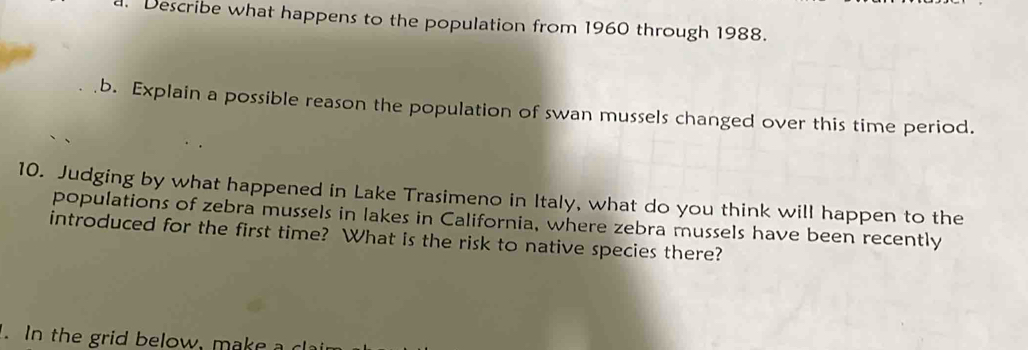 Describe what happens to the population from 1960 through 1988. 
b. Explain a possible reason the population of swan mussels changed over this time period. 
10. Judging by what happened in Lake Trasimeno in Italy, what do you think will happen to the 
populations of zebra mussels in lakes in California, where zebra mussels have been recently 
introduced for the first time? What is the risk to native species there? 
. In the grid below, make a ca