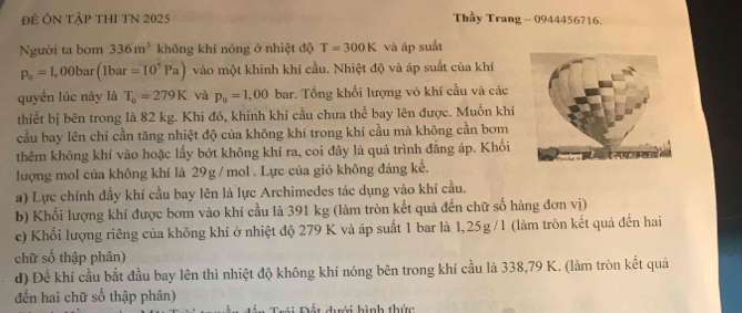 ĐÊ ÔN TậP THI TN 2025 Thầy Trang - 0944456716. 
Người ta bơm 336m^3 không khí nóng ở nhiệt độ T=300K và áp suất
p_o=1,00bar(1bar=10^5Pa) vào một khinh khí cầu. Nhiệt độ và áp suất của khí 
quyền lúc này là T_0=279K và p_0=1,00bas :. Tổng khối lượng vỏ khí cầu và các 
thiết bị bên trong là 82 kg. Khi đó, khinh khí cầu chưa thể bay lên được. Muốn khí 
cầu bay lên chỉ cần tăng nhiệt độ của không khí trong khí cầu mà không cần bơm 
thêm không khí vào hoặc lấy bớt không khí ra, coi đây là quá trình đẳng áp. Khối 
lượng mol của không khí là 29g / mol. Lực của gió không đáng kể. 
a) Lực chính đầy khí cầu bay lên là lực Archimedes tác dụng vào khí cầu. 
b) Khối lượng khí được bơm vào khí cầu là 391 kg (làm tròn kết quả đến chữ số hàng đơn vị) 
c) Khối lượng riêng của không khí ở nhiệt độ 279 K và áp suất 1 bar là 1,25g /1 (làm tròn kết quả đến hai 
chữ số thập phân) 
d) Để khí cầu bắt đầu bay lên thì nhiệt độ không khí nóng bên trong khí cầu là 338,79 K. (làm tròn kết quả 
đến hai chữ số thập phân) 
Đết dưới hình thức