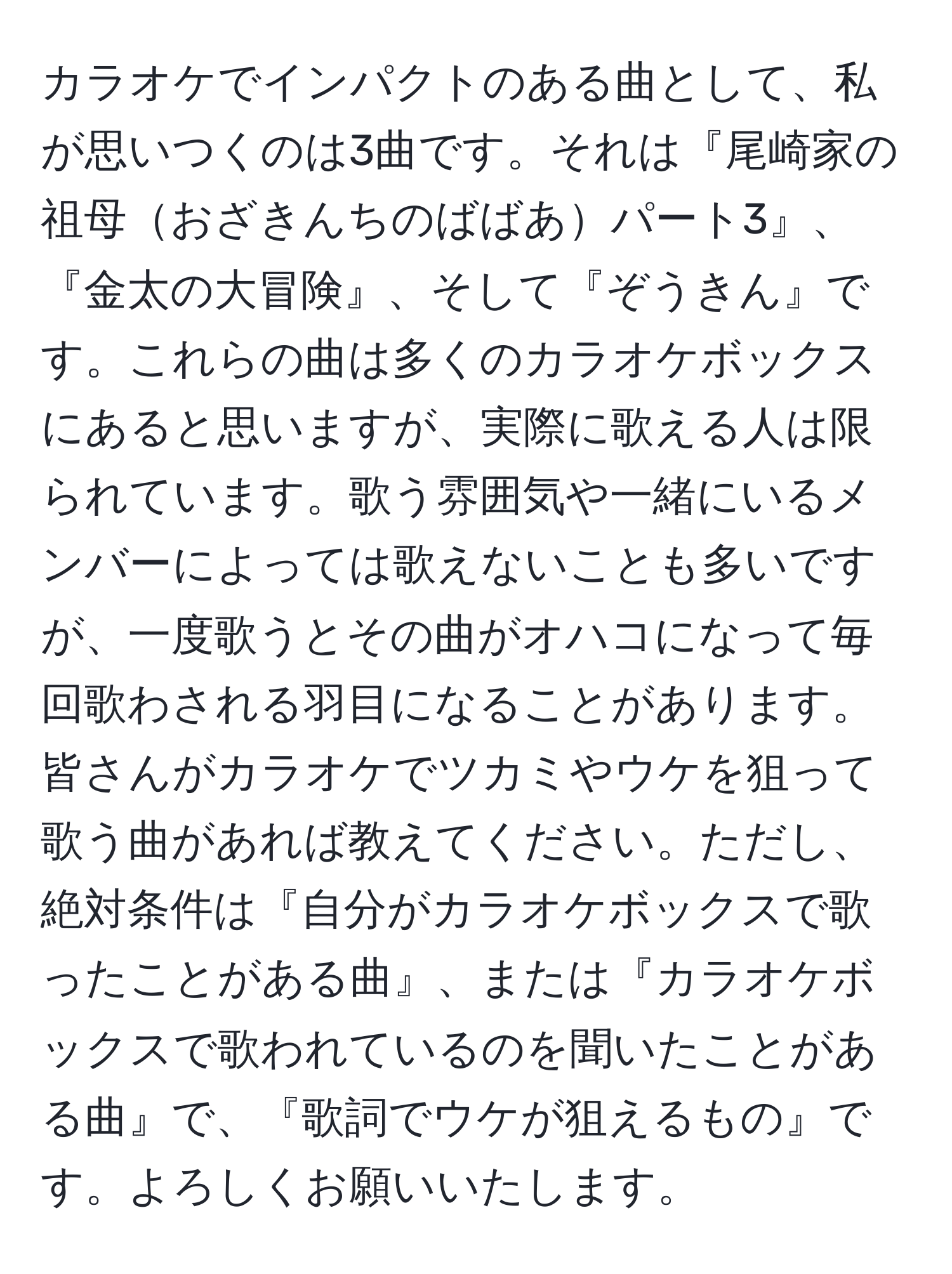 カラオケでインパクトのある曲として、私が思いつくのは3曲です。それは『尾崎家の祖母おざきんちのばばあパート3』、『金太の大冒険』、そして『ぞうきん』です。これらの曲は多くのカラオケボックスにあると思いますが、実際に歌える人は限られています。歌う雰囲気や一緒にいるメンバーによっては歌えないことも多いですが、一度歌うとその曲がオハコになって毎回歌わされる羽目になることがあります。 皆さんがカラオケでツカミやウケを狙って歌う曲があれば教えてください。ただし、絶対条件は『自分がカラオケボックスで歌ったことがある曲』、または『カラオケボックスで歌われているのを聞いたことがある曲』で、『歌詞でウケが狙えるもの』です。よろしくお願いいたします。