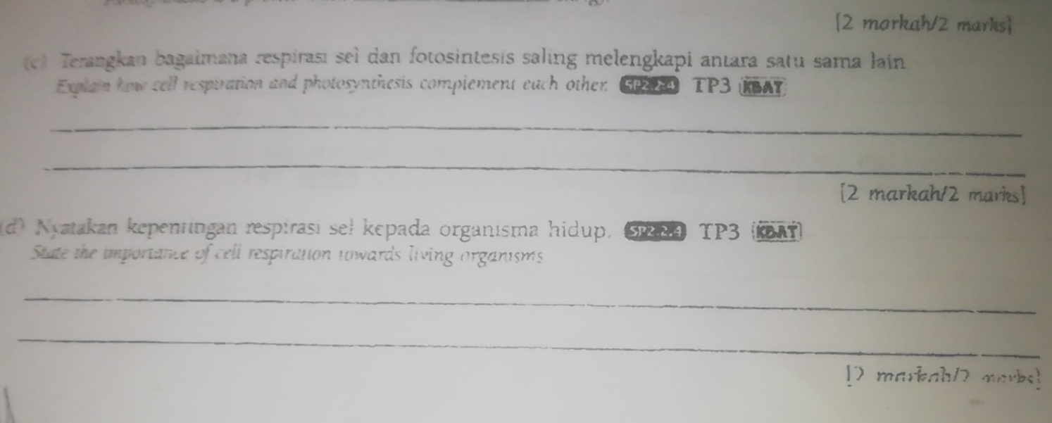 [2 morkah/2 marks] 
(c) Terangkan bagaimana respirasi seì dan fotosintesis saling melengkapi antara satu sama lain 
Explain how cell respiration and photosynthesis complement each other GP2A TP3 (KSAT) 
_ 
_ 
[2 markah/2 marks] 
(d) Nyatakan kepentingan respirasi seł kepada organisma hidup. S294 TP3 (ka7) 
State the importance of cell respiration towards living organisms 
_ 
_ 
[7 markah/2 marks!