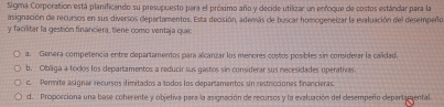 Sigma Corporation está planificando su presupuesto para el próximo año y decide utilizar un enfoque de costos estándar para la
asignación de recursos en sus diversos departamentos. Esta decisión, además de buscar homogeneizar la evaluación del desempero
y facilitar la gestión financiera, tiene como ventaja que:
a. Genera competencia entre clepartamentos para alcanzar los menores costos posibles sin considerar la calidad.
b. Olbaga a toclos lus departamentos a reducir sus gastos sin considerar sus necesidades operativas.
c. Pemíite asignes recursos ilimitados a todos los departamentos sin restricciones financieras
d. Proporciona una base coherente y objetiva para la asignación de recursos y la evaluación del desempeño departamental.