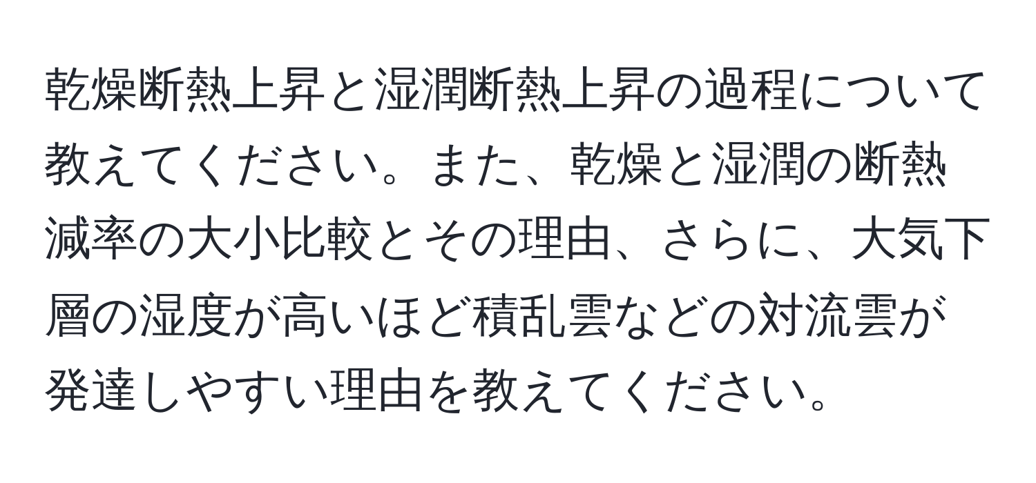 乾燥断熱上昇と湿潤断熱上昇の過程について教えてください。また、乾燥と湿潤の断熱減率の大小比較とその理由、さらに、大気下層の湿度が高いほど積乱雲などの対流雲が発達しやすい理由を教えてください。