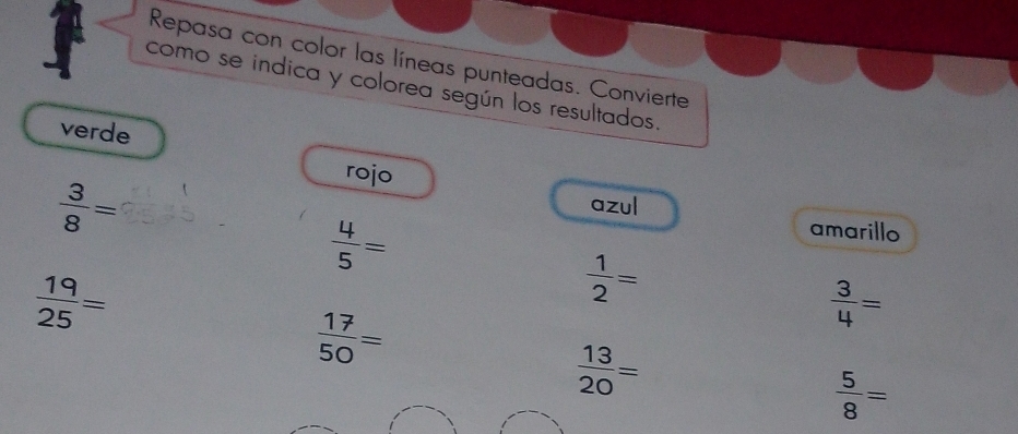 Repasa con color las líneas punteadas. Convierte 
como se indica y colorea según los resultados. 
verde 
rojo
 3/8 =
azul
 4/5 =
amarillo
 19/25 =
 1/2 =
 3/4 =
 17/50 =
 13/20 =
 5/8 =