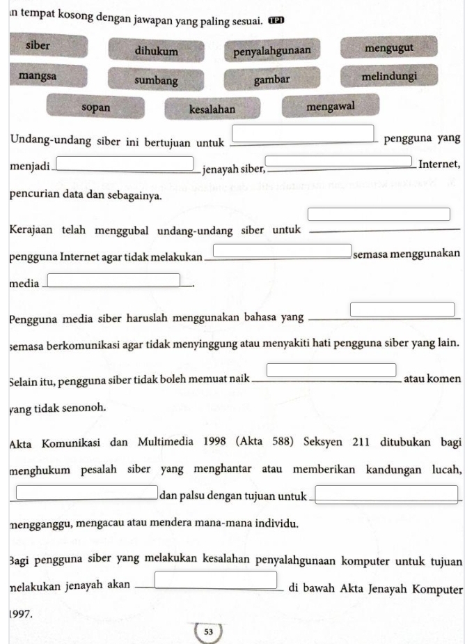 in tempat kosong dengan jawapan yang paling sesuai. €
siber dihukum penyalahgunaan mengugut
mangsa sumbang gambar melindungi
sopan kesalahan mengawal
□  □ 
Undang-undang siber ini bertujuan untuk _pengguna yang
menjadi _ jenayah siber, _Internet,
x_A=v_At=30m
pencurian data dan sebagainya.
Kerajaan telah menggubal undang-undang siber untuk_
_
pengguna Internet agar tidak melakukan_ semasa menggunakan
media_
□ 
□  
Pengguna media siber haruslah menggunakan bahasa yang_
semasa berkomunikasi agar tidak menyinggung atau menyakiti hati pengguna siber yang lain.
Selain itu, pengguna siber tidak boleh memuat naik _atau komen
yang tidak senonoh.
Akta Komunikasi dan Multimedia 1998 (Akta 588) Seksyen 211 ditubukan bagi
menghukum pesalah siber yang menghantar atau memberikan kandungan lucah,
□ dan palsu dengan tujuan untuk □ 
mengganggu, mengacau atau mendera mana-mana individu.
Bagi pengguna siber yang melakukan kesalahan penyalahgunaan komputer untuk tujuan
nelakukan jenayah akan _ □ di bawah Akta Jenayah Komputer
l997.
53