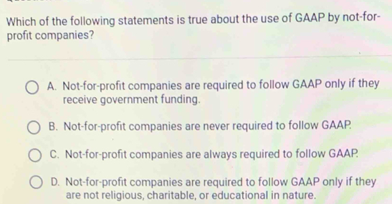 Which of the following statements is true about the use of GAAP by not-for-
profit companies?
A. Not-for-profit companies are required to follow GAAP only if they
receive government funding.
B. Not-for-profit companies are never required to follow GAAP
C. Not-for-profit companies are always required to follow GAAP
D. Not-for-profit companies are required to follow GAAP only if they
are not religious, charitable, or educational in nature.