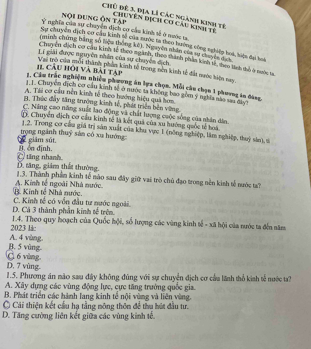 chủ đẻ 3. địa lí các ngành kinh tế
nội DUnG Ôn tập
CHUYÊN DỊCH Cơ CÁU KINH TÉ
Ý nghĩa của sự chuyển dịch cợ cấu kinh tế ở nước ta,
Sự chuyển dịch cơ cấu kinh tế của nước ta theo hướng công nghiệp hoá, hiện đại hoá
(minh chứng bằng số liệu thống kê). Nguyên nhân của sự chuyển dịch.
Lí giải được nguyên nhân của sự chuyển dịch.
Chuyển dịch cơ cấu kinh tế theo ngành, theo thành phần kinh tế, theo lãnh thổ ở nước ta
II. câu hỏi và bài tập
Vai trò của mỗi thành phần kinh tế trong nền kinh tế đất nước hiện nay.
1. Câu trắc nghiệm nhiều phương án lựa chọn. Mỗi câu chọn 1 phương án đúng,
1.1. Chuyển dịch cơ cấu kinh tế ở nước ta không bao gồm ý nghĩa nào sau đây?
A. Tái cơ cấu nền kinh tế theo hướng hiệu quả hơn.
B. Thúc đẩy tăng trưởng kinh tế, phát triển bền vững.
C. Nâng cao năng suất lao động và chất lượng cuộc sống của nhân dân.
D. Chuyển dịch cơ cấu kinh tế là kết quả của xu hướng quốc tế hoá.
1.2. Trong cơ cấu giá trị sản xuất của khu vực 1 (nông nghiệp, lâm nghiệp, thuỷ sản), tỉ
trọng ngành thuỷ sản có xu hướng:
A. giảm sút.
B. ồn định.
C tăng nhanh.
D. tăng, giảm thất thường.
1.3. Thành phần kinh tế nào sau đây giữ vai trò chủ đạo trong nền kinh tế nước ta?
A. Kinh tế ngoài Nhà nước.
B. Kinh tế Nhà nước.
C. Kinh tế có vốn đầu tư nước ngoài.
D. Cả 3 thành phần kinh tế trên.
1.4. Theo quy hoạch của Quốc hội, số lượng các vùng kinh tế - xã hội của nước ta đến năm
2023 là:
A. 4 vùng.
B. 5 vùng.
C 6 vùng.
D. 7 vùng.
1.5. Phương án nào sau đây không đúng với sự chuyển dịch cơ cấu lãnh thổ kinh tế nước ta?
A. Xây dựng các vùng động lực, cực tăng trưởng quốc gia.
B. Phát triển các hành lang kinh tế nội vùng và liên vùng.
Ở Cải thiện kết cấu hạ tầng nông thôn để thu hút đầu tư.
D. Tăng cường liên kết giữa các vùng kinh tế.