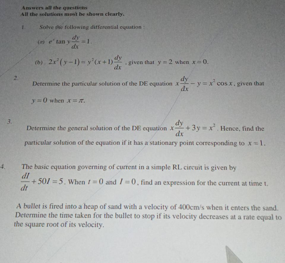 Answers all the questions 
All the solutions most be shown clearly. 
1 . Solve the following differential equation : 
(2) e^xtan y dy/dx =1. 
(b) . 2x^2(y-1)=y^2(x+1) dy/dx  , given that y=2 when x=0. 
2. 
Determine the particular solution of the DE equation x dy/dx -y=x^2cos x , given that
y=0 when x=π. 
3. 
Determine the general solution of the DE equation x dy/dx +3y=x^2. Hence, find the 
particular solution of the equation if it has a stationary point corresponding to x=1. 
4. The basic equation governing of current in a simple RL circuit is given by
 dI/dt +50I=5. When t=0 and I=0 , find an expression for the current at time t. 
A bullet is fired into a heap of sand with a velocity of 400cm/s when it enters the sand. 
Determine the time taken for the bullet to stop if its velocity decreases at a rate equal to 
the square root of its velocity.