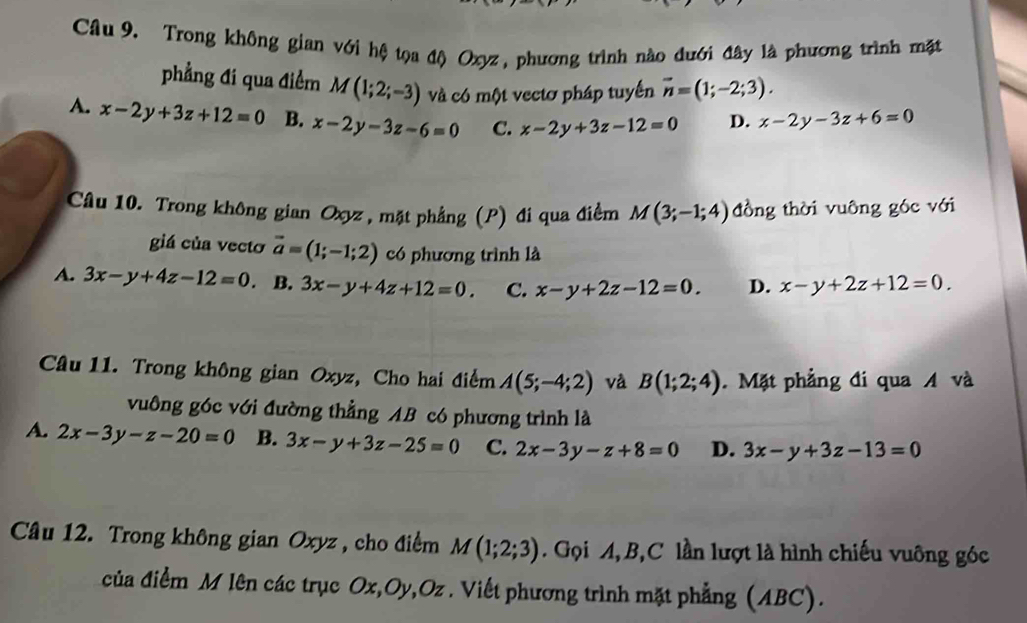 Trong không gian với hệ tọa độ Oxyz, phương trình nào đưới đây là phương trình mặt
phẳng đi qua điểm M(1;2;-3) và có một vectơ pháp tuyển vector n=(1;-2;3).
A. x-2y+3z+12=0 B. x-2y-3z-6=0 C. x-2y+3z-12=0 D. x-2y-3z+6=0
Câu 10. Trong không gian Oxyz , mặt phẳng (P) đi qua điểm M(3;-1;4) đồng thời vuông góc với
giá của vecto vector a=(1;-1;2) có phương trình là
A. 3x-y+4z-12=0 B. 3x-y+4z+12=0. C. x-y+2z-12=0. D. x-y+2z+12=0. 
Câu 11. Trong không gian Oxyz, Cho hai điểm A(5;-4;2) và B(1;2;4). Mặt phẳng đi qua A và
vuông góc với đường thẳng AB có phương trình là
A. 2x-3y-z-20=0 B. 3x-y+3z-25=0 C. 2x-3y-z+8=0 D. 3x-y+3z-13=0
Câu 12. Trong không gian Oxyz , cho điểm M(1;2;3). Gọi A, B,C lần lượt là hình chiếu vuông góc
của điểm M lên các trục Ox, Oy, Oz. Viết phương trình mặt phẳng (ABC).