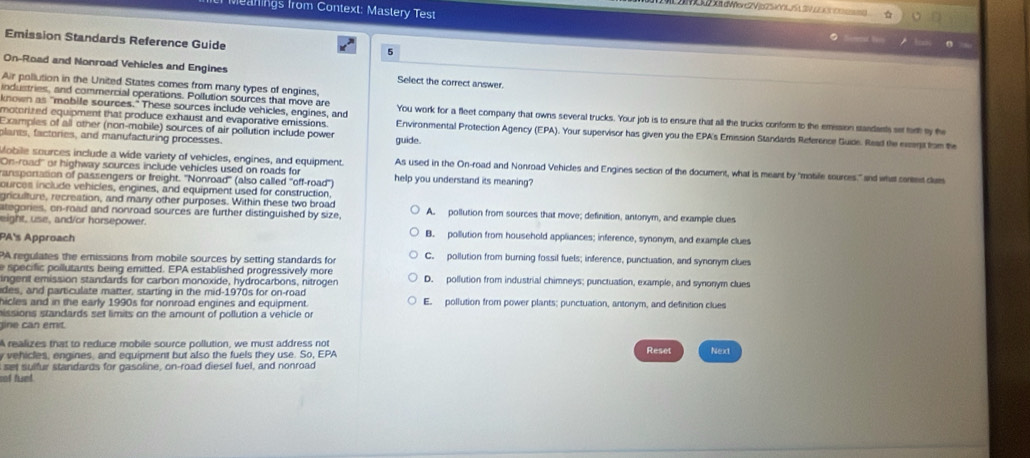 Meanings from Context: Mastery Test
Emission Standards Reference Guide
6
On-Road and Nonroad Vehicles and Engines Select the correct answer.
Air pollution in the United States comes from many types of engines,
industries, and commercial operations. Pollution sources that move are You work for a fleet company that owns several trucks. Your job is to ensure that all the trucks conform to the emssion standants set tarh by the
motorized equipment that produce exhaust and evaporative emissions 
known as "mobile sources." These sources include vehicles, engines, and Environmental Protection Agency (EPA). Your supervisor has given you the EPA's Emission Standards Reference Guide. Read the exept fom the
Examples of all other (non-mobile) sources of air pollution include power guide.
plants, factories, and manufacturing processes.
Mobile sources include a wide variety of vehicles, engines, and equipment. As used in the On-road and Nonroad Vehicles and Engines section of the document, what is meant by "motile sources." and what contet clum
On-road' or highway sources include vehicles used on roads for
ransporation of passengers or freight. "Nonroad' (also called ''off-road'') help you understand its meaning?
ources include vehicles, engines, and equipment used for construction,
griculture, recreation, and many other purposes. Within these two broad
ategories, on-road and nonroad sources are further distinguished by size, A. pollution from sources that move; definition, antonym, and example clues
eight, use, and/or horsepower. B. pollution from household appliances; inference, synonym, and example clues
PA's Approach
PA regulates the emissions from mobile sources by setting standards for C. pollution from burning fossil fuels; inference, punctuation, and synonym clues
e specific poilutants being emitted. EPA established progressively more
ingent emission standards for carbon monoxide, hydrocarbons, nitrogen D. pollution from industrial chimneys; punctuation, example, and synonym clues
ides, and particulate matter, starting in the mid-1970s for on-road
hicles and in the early 1990s for nonroad engines and equipment. E. pollution from power plants; punctuation, antonym, and definition clues
missions standards set limits on the amount of pollution a vehicle or
gine can emit.
A realizes that to reduce mobile source pollution, we must address not Reset Next
y vehicles, engines, and equipment but also the fuels they use. So, EPA
set sulfur standards for gasoline, on-road diesel fuel, and nonroad
oof funt.