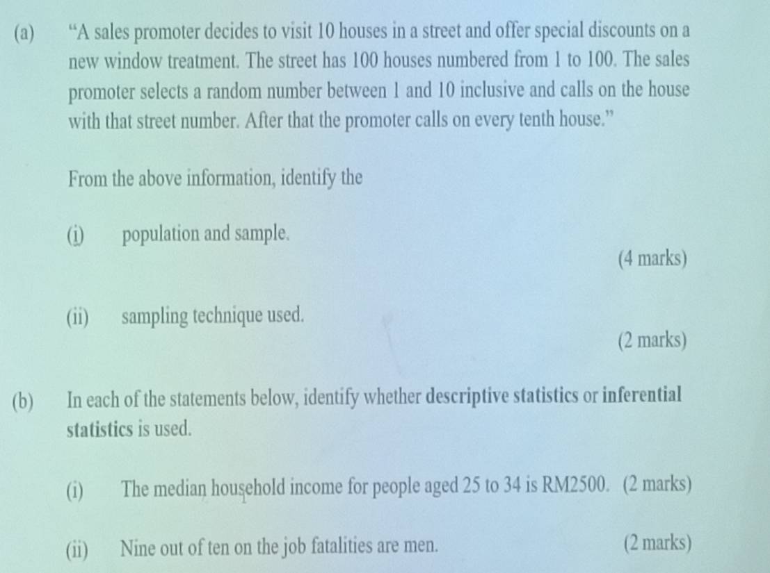 “A sales promoter decides to visit 10 houses in a street and offer special discounts on a 
new window treatment. The street has 100 houses numbered from 1 to 100. The sales 
promoter selects a random number between 1 and 10 inclusive and calls on the house 
with that street number. After that the promoter calls on every tenth house.” 
From the above information, identify the 
(i) population and sample. 
(4 marks) 
(ii) sampling technique used. 
(2 marks) 
(b) In each of the statements below, identify whether descriptive statistics or inferential 
statistics is used. 
(i) The median household income for people aged 25 to 34 is RM2500. (2 marks) 
(ii) Nine out of ten on the job fatalities are men. (2 marks)