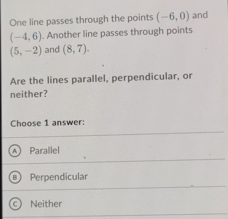 One line passes through the points (-6,0) and
(-4,6). Another line passes through points
(5,-2) and (8,7). 
Are the lines parallel, perpendicular, or
neither?
Choose 1 answer:
Parallel
R Perpendicular
Neither