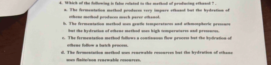 Which of the following is false related to the method of producing ethanol ? .
a. The fermentation method produces very impure ethanol but the hydration of
ethene method produces much purer ethanol.
b. The fermentation method uses gentle temperatures and athmospheric pressure
but the hydration of ethene method uses high temperatures and pressures.
c. The fermentation method follows a continuous flow process but the hydration of
ethene follow a batch process.
d. The fermentation method uses renewable resources but the hydration of ethane
uses finite/non renewable resources.