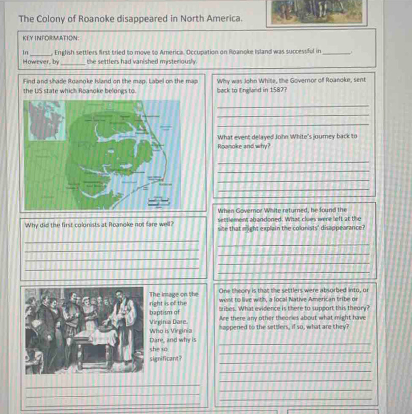 The Colony of Roanoke disappeared in North America. 
KEY INFORMATION: 
In _, English settlers first tried to move to America. Occupation on Roanoke Island was successful in_ 
However, by_ the settlers had vanished mysteriously. 
Find and shade Roanoke Island on the map. Label on the map Why was John White, the Governor of Roanoke, sent 
the US state which Roanoke belongs to. back to England in 1587? 
_ 
_ 
_ 
What event delayed John White’s journey back to 
Roanoke and why? 
_ 
_ 
_ 
_ 
When Governor White returned, he found the 
settlement abandoned. What clues were left at the 
Why did the first colonists at Roanoke not fare well? site that might explain the colonists' disappearance? 
_ 
_ 
_ 
_ 
_ 
_ 
_ 
_ 
he image on the One theory is that the settlers were absorbed into, or 
ight is of the went to live with, a local Native American tribe or 
aptism of tribes. What evidence is there to support this theory? 
irginia Dare. Are there any other theories about what might have 
ho is Virginia happened to the settlers, if so, what are they? 
_ 
are, and why is 
_ 
he so 
ignificant? 
_ 
_ 
_ 
_ 
_ 
_ 
_ 
_