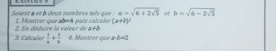 Soient a et b deux nombres tels que : a=sqrt(6+2sqrt 5) et b=sqrt(6-2sqrt 5)
1. Montrer que ab=4 puís calculer (a+b)^2
2. En déduire la valeur de a+b
3. Calculer  1/a + 1/b  4. Montrer que a-b=2