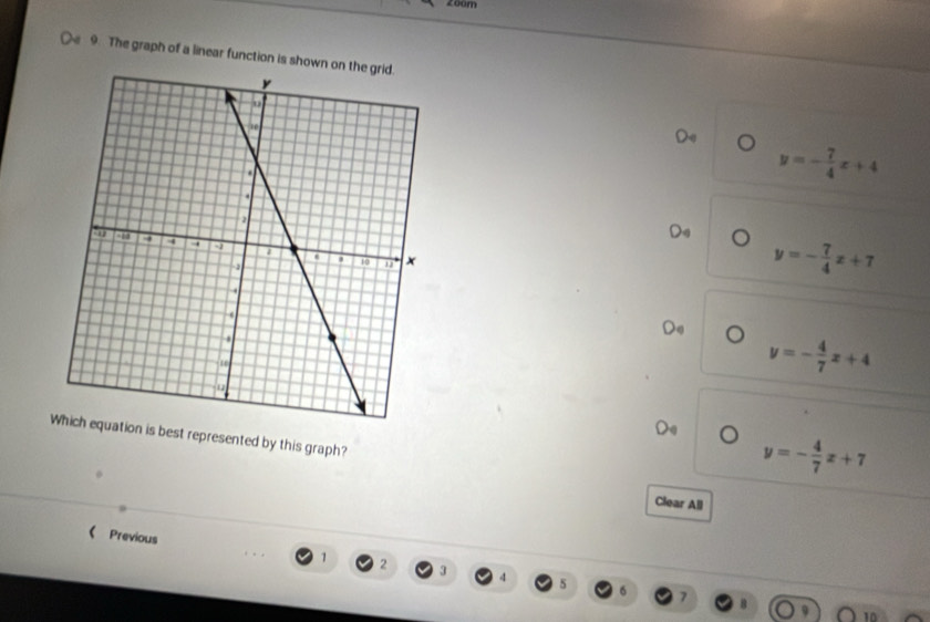 zo0m
9. The graph of a linear function is shown
Do
y=- 7/4 x+4
Da
y=- 7/4 x+7
)
y=- 4/7 x+4
best represented by this graph?
y=- 4/7 x+7
Clear All
《 Previous 1 2 3 4
s
10