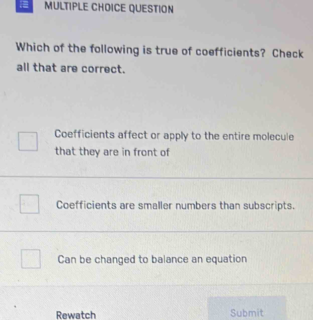 QUESTION
Which of the following is true of coefficients? Check
all that are correct.
Coefficients affect or apply to the entire molecule
that they are in front of
Coefficients are smaller numbers than subscripts.
Can be changed to balance an equation
Rewatch Submit