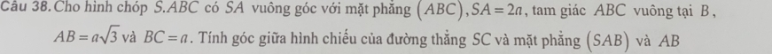 Câu 38.Cho hình chóp S. ABC có SA vuông góc với mặt phăng (ABC), SA=2a , tam giác ABC vuông tại B ,
AB=asqrt(3) và BC=a. Tính góc giữa hình chiếu của đường thẳng SC và mặt phẳng (SAB) và AB