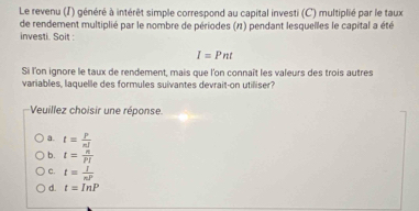 Le revenu (I) généré à intérêt simple correspond au capital investi (C) multiplié par le taux
de rendement multiplié par le nombre de périodes (11) pendant lesquelles le capital a été
investi. Soit :
I=Pnt
Si l'on ignore le taux de rendement, mais que l'on connaît les valeurs des trois autres
variables, laquelle des formules suivantes devrait-on utilliser?
Veuillez choisir une réponse.
a. t= P/nl 
b. t= n/Pl 
c. t= I/nP 
d. t=InP