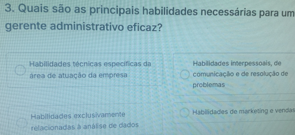 Quais são as principais habilidades necessárias para um
gerente administrativo eficaz?
Habilidades técnicas específicas da Habilidades interpessoais, de
área de atuação da empresa comunicação e de resolução de
problemas
Habilidades exclusivamente Habilidades de marketing e vendas
relacionadas à análise de dados